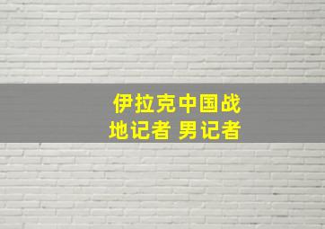 伊拉克中国战地记者 男记者